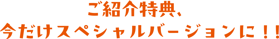 ご紹介特典、今だけスペシャルバージョンに！!